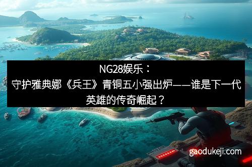 NG28娱乐：守护雅典娜《兵王》青铜五小强出炉——谁是下一代英雄的传奇崛起？